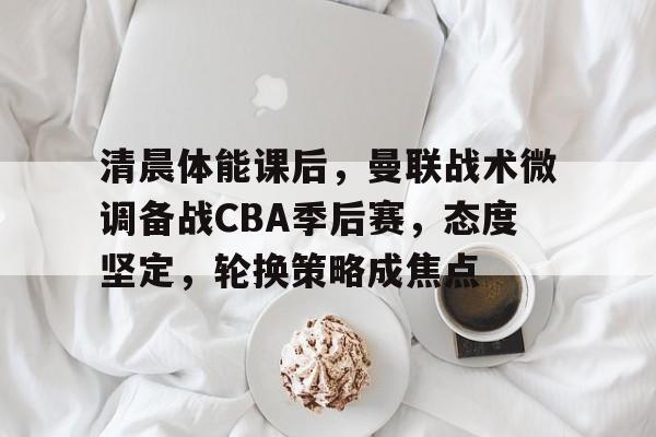 爱游戏-清晨体能课后，曼联战术微调备战CBA季后赛，态度坚定，轮换策略成焦点的简单介绍