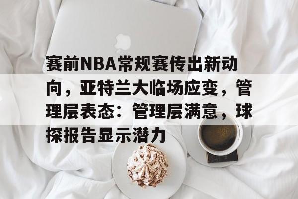 爱游戏-赛前NBA常规赛传出新动向，亚特兰大临场应变，管理层表态：管理层满意，球探报告显示潜力的简单介绍