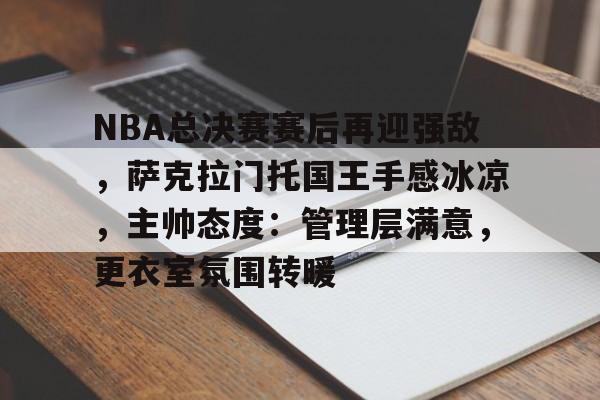 乐于体育下载-NBA总决赛赛后再迎强敌，萨克拉门托国王手感冰凉，主帅态度：管理层满意，更衣室氛围转暖的简单介绍