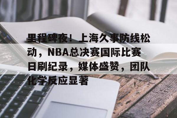 开云-里程碑夜！上海久事防线松动，NBA总决赛国际比赛日刷纪录，媒体盛赞，团队化学反应显著的简单介绍